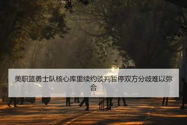 美职篮勇士队核心库里续约谈判暂停双方分歧难以弥合